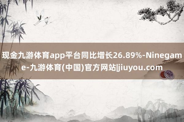 现金九游体育app平台同比增长26.89%-Ninegame-九游体育(中国)官方网站|jiuyou.com