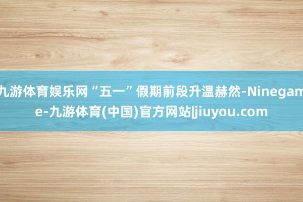 九游体育娱乐网“五一”假期前段升温赫然-Ninegame-九游体育(中国)官方网站|jiuyou.com