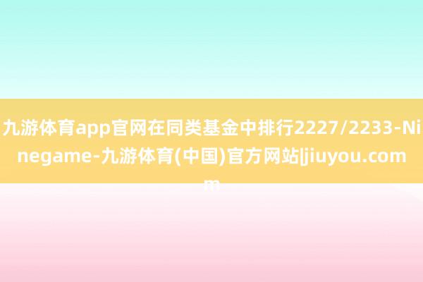 九游体育app官网在同类基金中排行2227/2233-Ninegame-九游体育(中国)官方网站|jiuyou.com