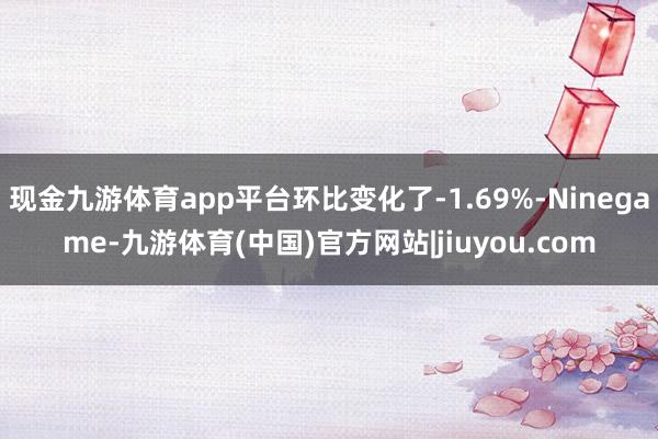 现金九游体育app平台环比变化了-1.69%-Ninegame-九游体育(中国)官方网站|jiuyou.com