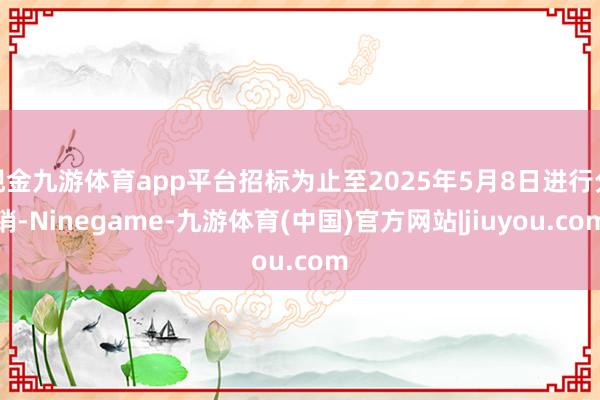现金九游体育app平台招标为止至2025年5月8日进行分销-Ninegame-九游体育(中国)官方网站|jiuyou.com