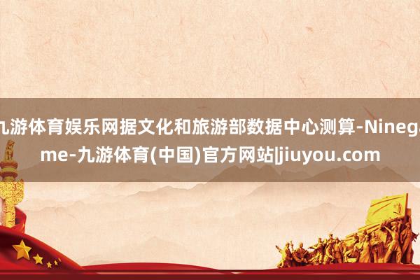 九游体育娱乐网据文化和旅游部数据中心测算-Ninegame-九游体育(中国)官方网站|jiuyou.com