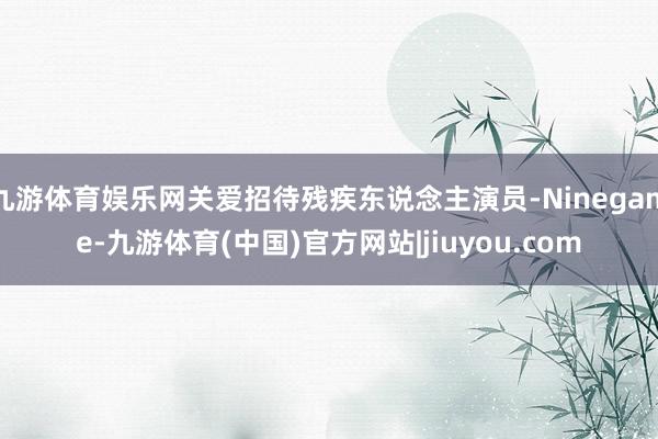 九游体育娱乐网关爱招待残疾东说念主演员-Ninegame-九游体育(中国)官方网站|jiuyou.com
