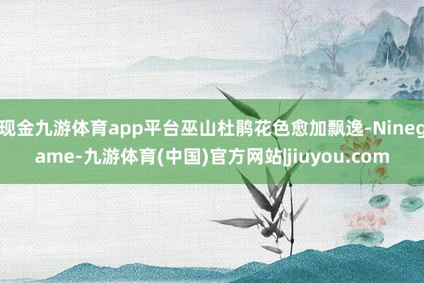现金九游体育app平台巫山杜鹃花色愈加飘逸-Ninegame-九游体育(中国)官方网站|jiuyou.com