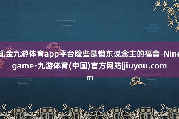现金九游体育app平台险些是懒东说念主的福音-Ninegame-九游体育(中国)官方网站|jiuyou.com