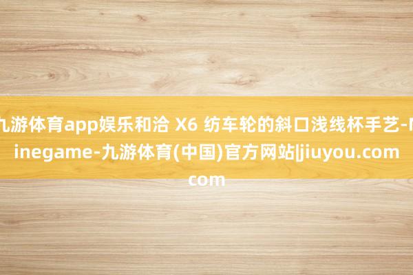 九游体育app娱乐和洽 X6 纺车轮的斜口浅线杯手艺-Ninegame-九游体育(中国)官方网站|jiuyou.com