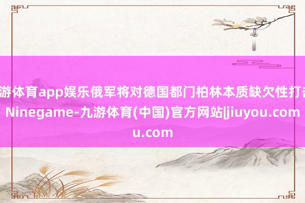 九游体育app娱乐俄军将对德国都门柏林本质缺欠性打击-Ninegame-九游体育(中国)官方网站|jiuyou.com