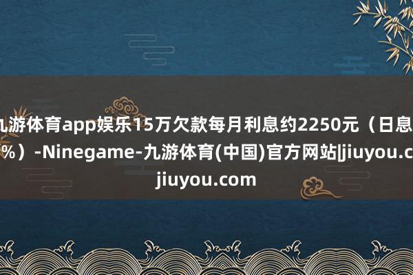 九游体育app娱乐15万欠款每月利息约2250元（日息0.05%）-Ninegame-九游体育(中国)官方网站|jiuyou.com