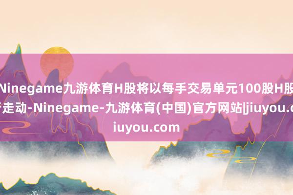 Ninegame九游体育H股将以每手交易单元100股H股进行走动-Ninegame-九游体育(中国)官方网站|jiuyou.com