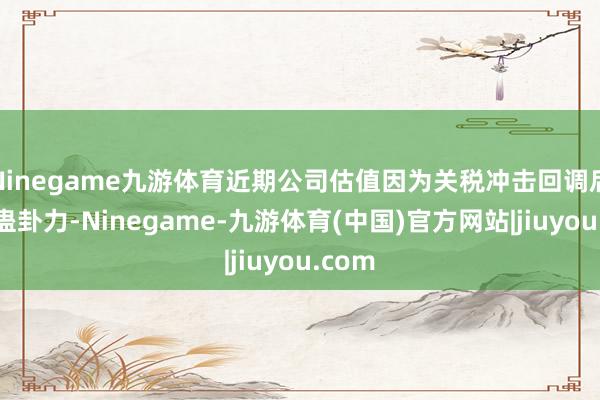 Ninegame九游体育近期公司估值因为关税冲击回调后具备蛊卦力-Ninegame-九游体育(中国)官方网站|jiuyou.com