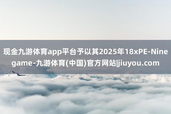 现金九游体育app平台予以其2025年18xPE-Ninegame-九游体育(中国)官方网站|jiuyou.com