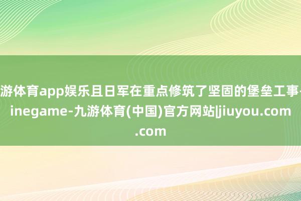 九游体育app娱乐且日军在重点修筑了坚固的堡垒工事-Ninegame-九游体育(中国)官方网站|jiuyou.com