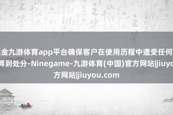现金九游体育app平台确保客户在使用历程中遭受任何问题齐能得到处分-Ninegame-九游体育(中国)官方网站|jiuyou.com
