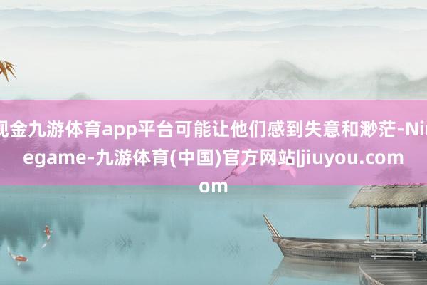 现金九游体育app平台可能让他们感到失意和渺茫-Ninegame-九游体育(中国)官方网站|jiuyou.com