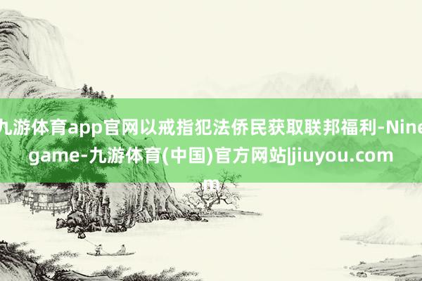 九游体育app官网以戒指犯法侨民获取联邦福利-Ninegame-九游体育(中国)官方网站|jiuyou.com