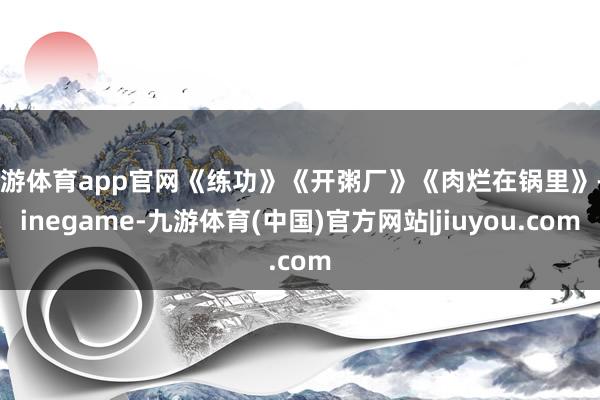 九游体育app官网《练功》《开粥厂》《肉烂在锅里》-Ninegame-九游体育(中国)官方网站|jiuyou.com