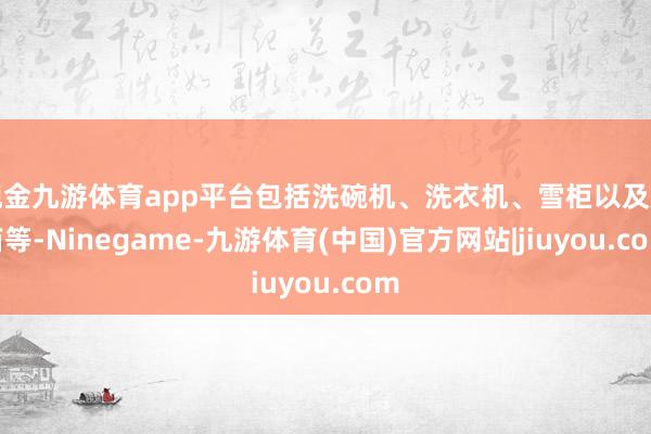 现金九游体育app平台包括洗碗机、洗衣机、雪柜以及烤箱等-Ninegame-九游体育(中国)官方网站|jiuyou.com
