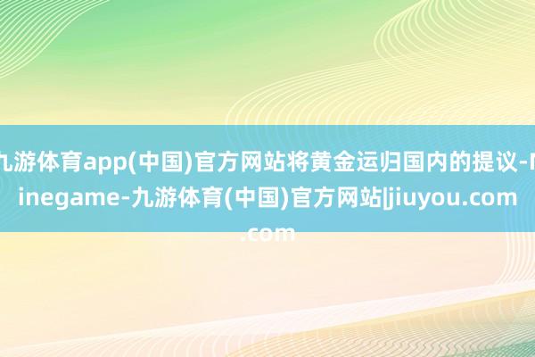 九游体育app(中国)官方网站将黄金运归国内的提议-Ninegame-九游体育(中国)官方网站|jiuyou.com