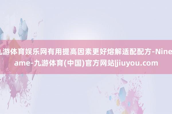 九游体育娱乐网有用提高因素更好熔解适配配方-Ninegame-九游体育(中国)官方网站|jiuyou.com