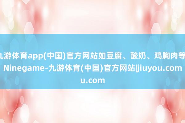 九游体育app(中国)官方网站如豆腐、酸奶、鸡胸肉等-Ninegame-九游体育(中国)官方网站|jiuyou.com