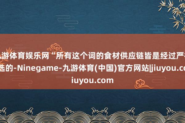 九游体育娱乐网　　“所有这个词的食材供应链皆是经过严格筛选的-Ninegame-九游体育(中国)官方网站|jiuyou.com