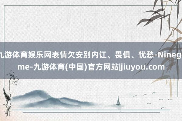 九游体育娱乐网表情欠安别内讧、畏俱、忧愁-Ninegame-九游体育(中国)官方网站|jiuyou.com