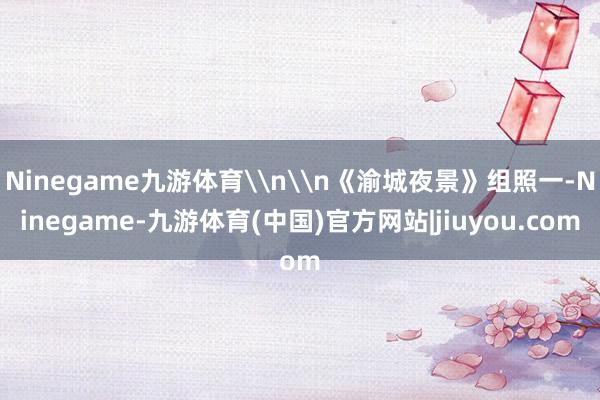 Ninegame九游体育\n\n《渝城夜景》组照一-Ninegame-九游体育(中国)官方网站|jiuyou.com