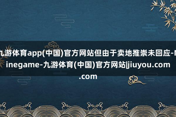 九游体育app(中国)官方网站但由于卖地推崇未回应-Ninegame-九游体育(中国)官方网站|jiuyou.com