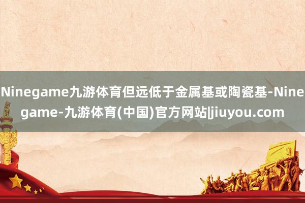 Ninegame九游体育但远低于金属基或陶瓷基-Ninegame-九游体育(中国)官方网站|jiuyou.com