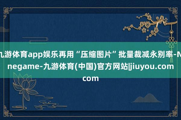 九游体育app娱乐再用“压缩图片”批量裁减永别率-Ninegame-九游体育(中国)官方网站|jiuyou.com