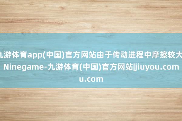 九游体育app(中国)官方网站由于传动进程中摩擦较大-Ninegame-九游体育(中国)官方网站|jiuyou.com