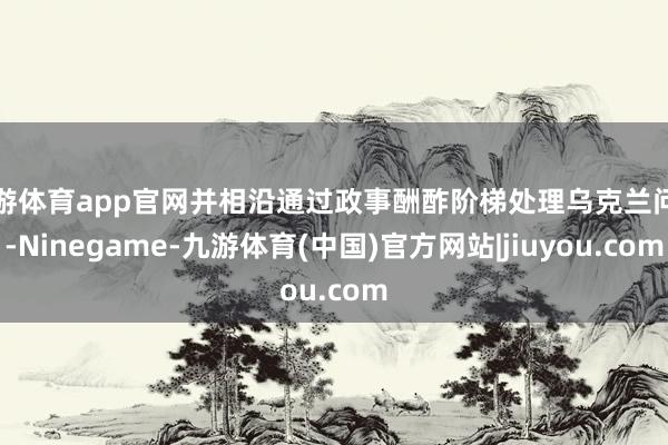 九游体育app官网并相沿通过政事酬酢阶梯处理乌克兰问题-Ninegame-九游体育(中国)官方网站|jiuyou.com