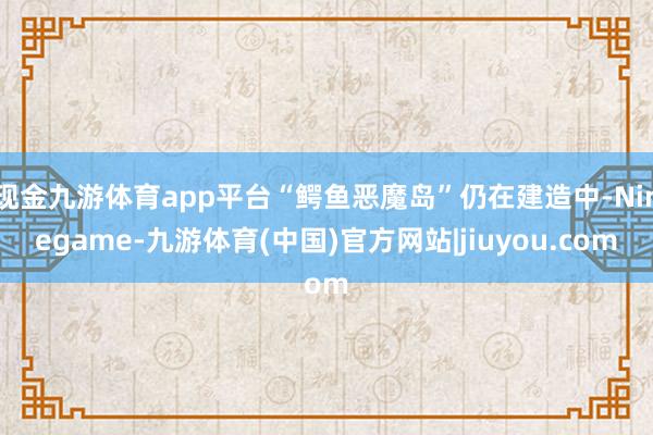 现金九游体育app平台“鳄鱼恶魔岛”仍在建造中-Ninegame-九游体育(中国)官方网站|jiuyou.com