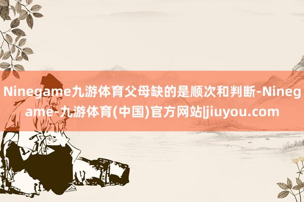Ninegame九游体育父母缺的是顺次和判断-Ninegame-九游体育(中国)官方网站|jiuyou.com
