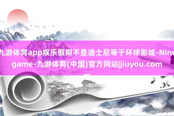 九游体育app娱乐假期不是迪士尼等于环球影城-Ninegame-九游体育(中国)官方网站|jiuyou.com