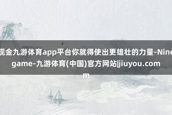 现金九游体育app平台你就得使出更雄壮的力量-Ninegame-九游体育(中国)官方网站|jiuyou.com