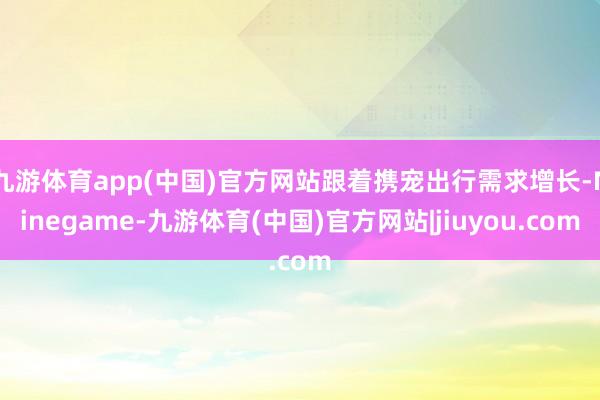 九游体育app(中国)官方网站跟着携宠出行需求增长-Ninegame-九游体育(中国)官方网站|jiuyou.com
