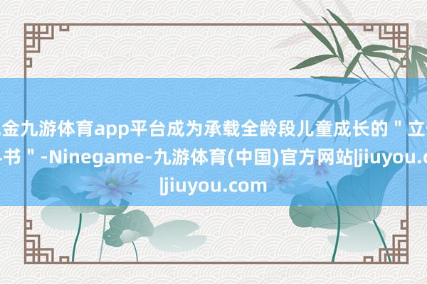 现金九游体育app平台成为承载全龄段儿童成长的＂立体教科书＂-Ninegame-九游体育(中国)官方网站|jiuyou.com