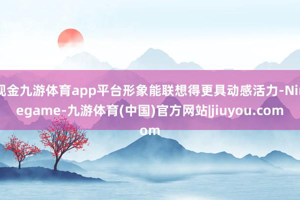 现金九游体育app平台形象能联想得更具动感活力-Ninegame-九游体育(中国)官方网站|jiuyou.com