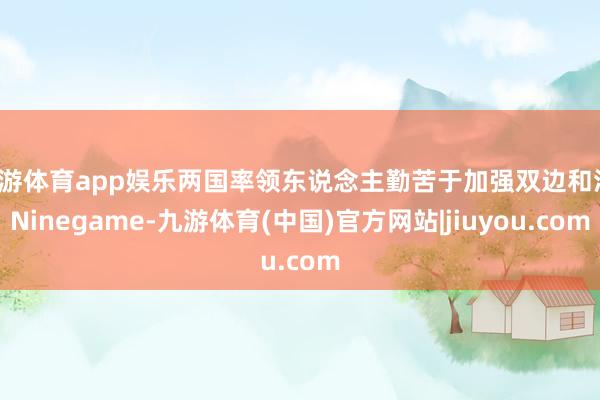 九游体育app娱乐两国率领东说念主勤苦于加强双边和洽-Ninegame-九游体育(中国)官方网站|jiuyou.com