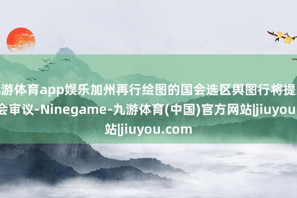 九游体育app娱乐加州再行绘图的国会选区舆图行将提交州议会审议-Ninegame-九游体育(中国)官方网站|jiuyou.com
