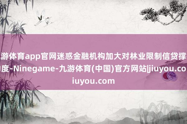 九游体育app官网迷惑金融机构加大对林业限制信贷撑抓力度-Ninegame-九游体育(中国)官方网站|jiuyou.com