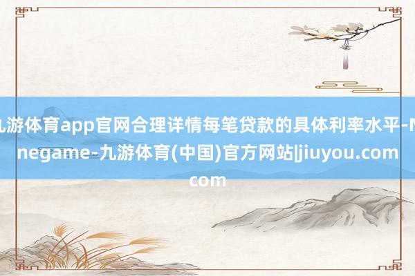 九游体育app官网合理详情每笔贷款的具体利率水平-Ninegame-九游体育(中国)官方网站|jiuyou.com