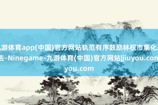 九游体育app(中国)官方网站轨范有序鼓励林权市集化来去-Ninegame-九游体育(中国)官方网站|jiuyou.com