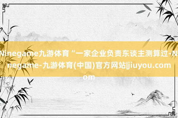 Ninegame九游体育“一家企业负责东谈主测算过-Ninegame-九游体育(中国)官方网站|jiuyou.com