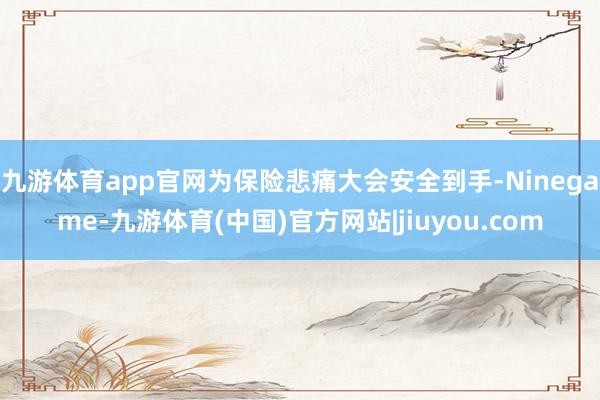 九游体育app官网为保险悲痛大会安全到手-Ninegame-九游体育(中国)官方网站|jiuyou.com