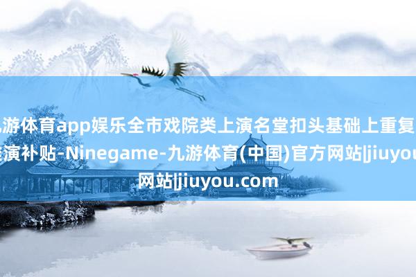 九游体育app娱乐全市戏院类上演名堂扣头基础上重复惠民不雅演补贴-Ninegame-九游体育(中国)官方网站|jiuyou.com
