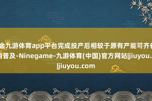 现金九游体育app平台完成投产后相较于原有产能可齐备50%的普及-Ninegame-九游体育(中国)官方网站|jiuyou.com