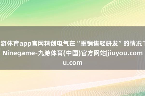 九游体育app官网精创电气在“重销售轻研发”的情况下-Ninegame-九游体育(中国)官方网站|jiuyou.com