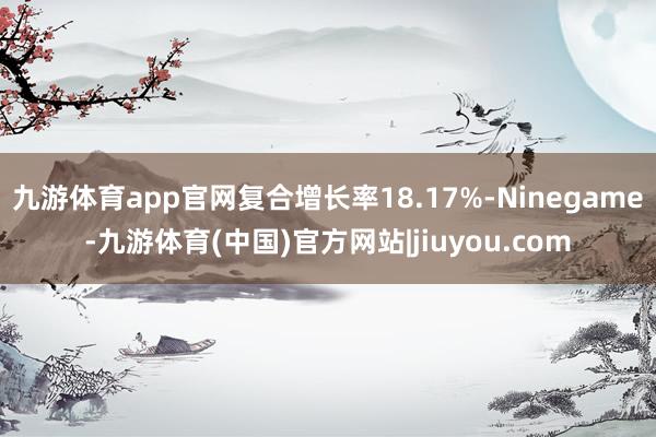 九游体育app官网复合增长率18.17%-Ninegame-九游体育(中国)官方网站|jiuyou.com